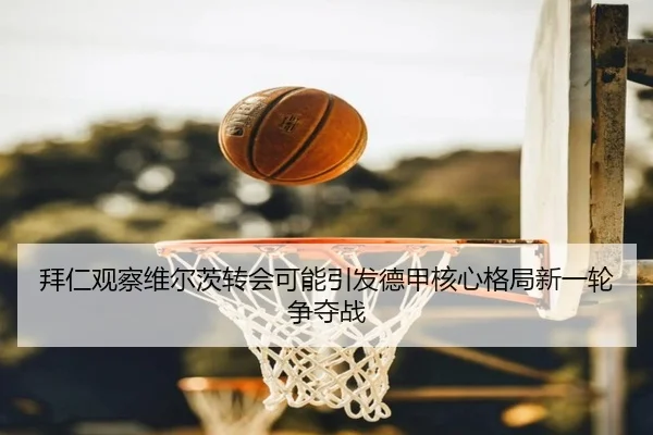 拜仁观察维尔茨转会可能引发德甲核心格局新一轮争夺战